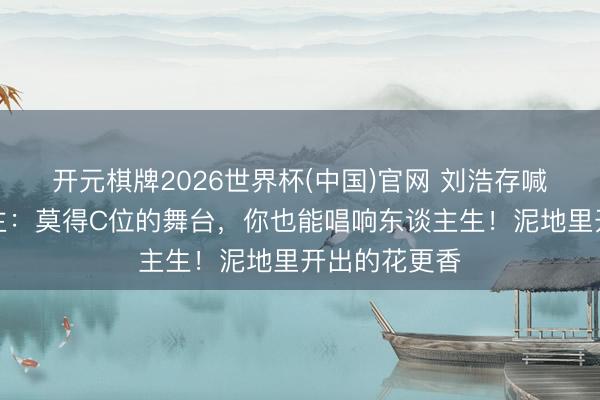 开元棋牌2026世界杯(中国)官网 刘浩存喊话打工东谈主:莫得C位的舞台,你也能唱响东谈主生!泥地里开出的花更香