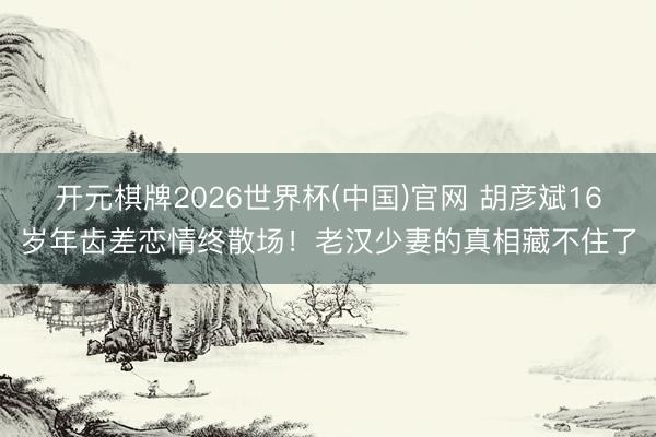 开元棋牌2026世界杯(中国)官网 胡彦斌16岁年齿差恋情终散场！老汉少妻的真相藏不住了