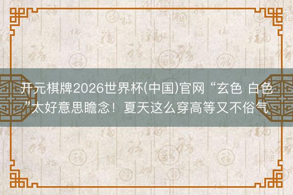 开元棋牌2026世界杯(中国)官网 “玄色 白色”太好意思瞻念!夏天这么穿高等又不俗气
