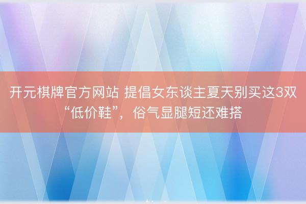 开元棋牌官方网站 提倡女东谈主夏天别买这3双“低价鞋”，俗气显腿短还难搭