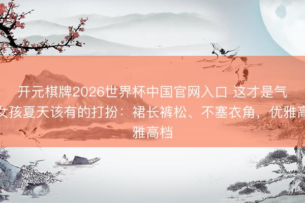 开元棋牌2026世界杯中国官网入口 这才是气质女孩夏天该有的打扮：裙长裤松、不塞衣角，优雅高档