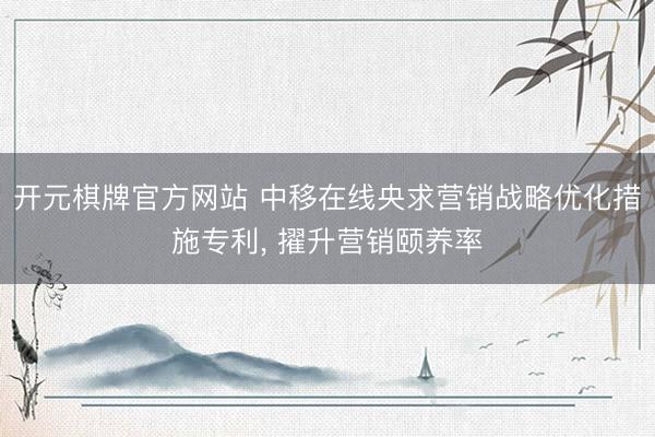 开元棋牌官方网站 中移在线央求营销战略优化措施专利， 擢升营销颐养率