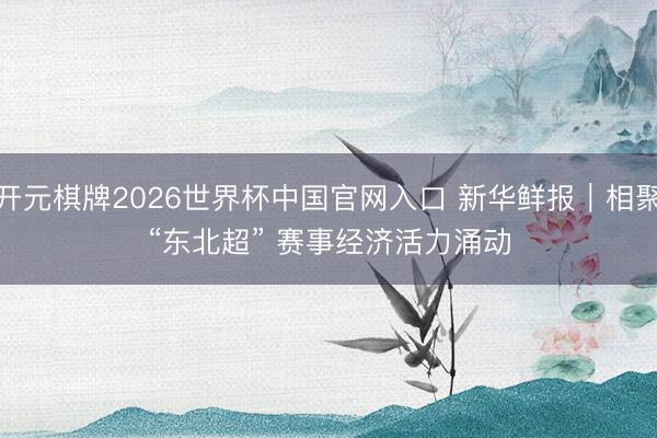 开元棋牌2026世界杯中国官网入口 新华鲜报｜相聚“东北超” 赛事经济活力涌动