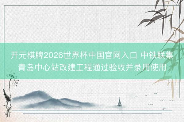 开元棋牌2026世界杯中国官网入口 中铁联集青岛中心站改建工程通过验收并录用使用