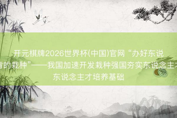 开元棋牌2026世界杯(中国)官网 “办好东说念主民首肯的栽种”——我国加速开发栽种强国夯实东说念主才培养基础