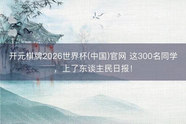 开元棋牌2026世界杯(中国)官网 这300名同学，上了东谈主民日报！