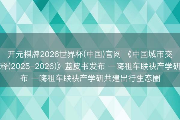 开元棋牌2026世界杯(中国)官网 《中国城市交通数智化发展诠释(2025-2026)》蓝皮书发布 一嗨租车联袂产学研共建出行生态圈