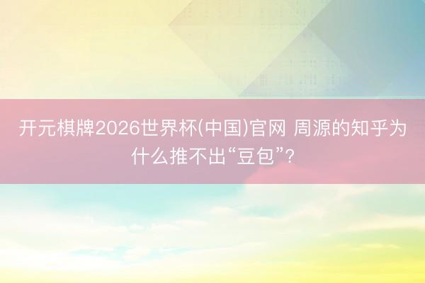 开元棋牌2026世界杯(中国)官网 周源的知乎为什么推不出“豆包”?