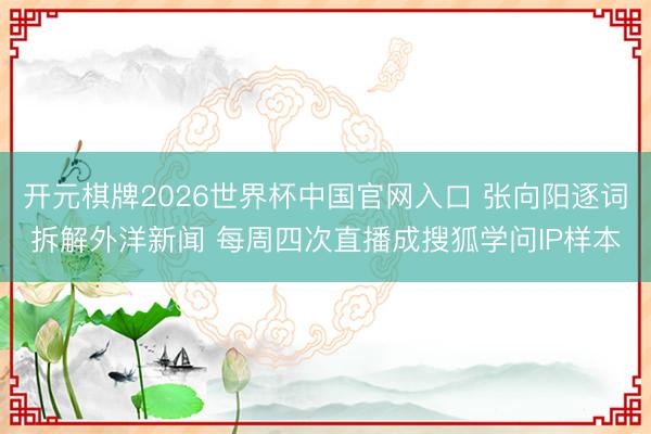 开元棋牌2026世界杯中国官网入口 张向阳逐词拆解外洋新闻 每周四次直播成搜狐学问IP样本