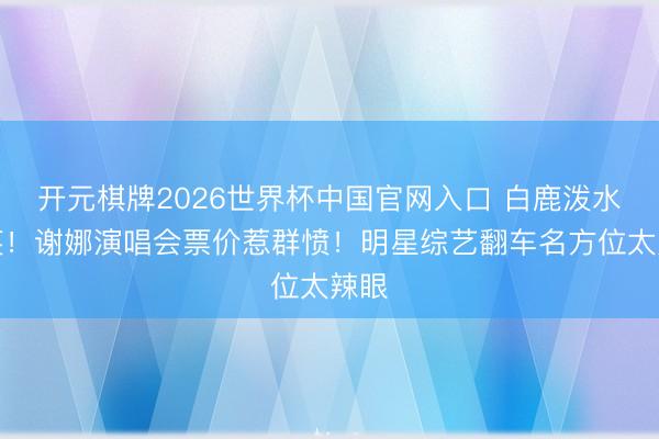 开元棋牌2026世界杯中国官网入口 白鹿泼水大笑！谢娜演唱会票价惹群愤！明星综艺翻车名方位太辣眼