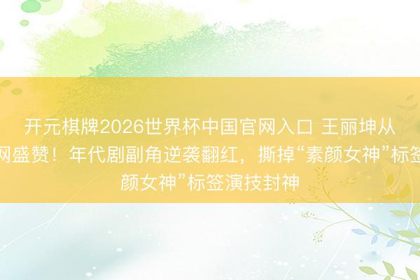 开元棋牌2026世界杯中国官网入口 王丽坤从被嘲到全网盛赞！年代剧副角逆袭翻红，撕掉“素颜女神”标签演技封神