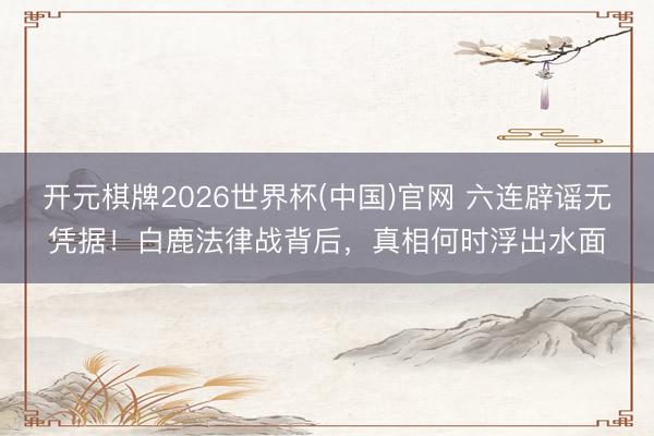 开元棋牌2026世界杯(中国)官网 六连辟谣无凭据!白鹿法律战背后,真相何时浮出水面