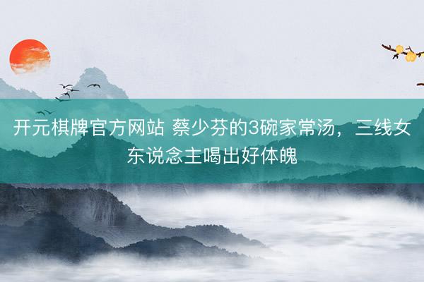 开元棋牌官方网站 蔡少芬的3碗家常汤，三线女东说念主喝出好体魄