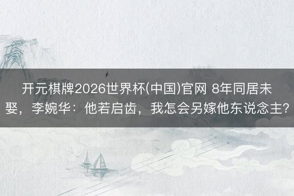 开元棋牌2026世界杯(中国)官网 8年同居未娶，李婉华：他若启齿，我怎会另嫁他东说念主？