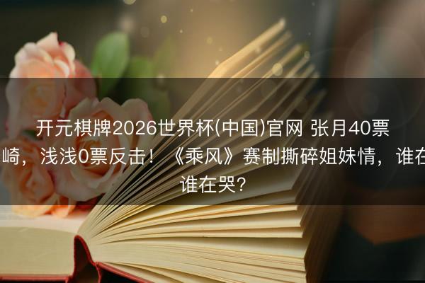 开元棋牌2026世界杯(中国)官网 张月40票押安崎，浅浅0票反击！《乘风》赛制撕碎姐妹情，谁在哭？