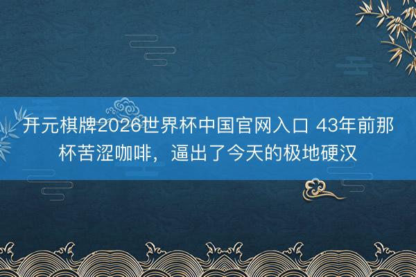 开元棋牌2026世界杯中国官网入口 43年前那杯苦涩咖啡，逼出了今天的极地硬汉