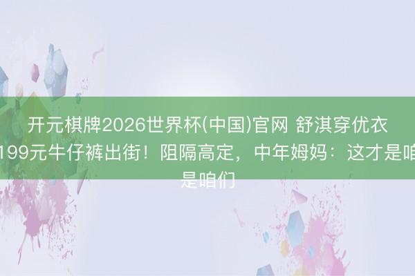 开元棋牌2026世界杯(中国)官网 舒淇穿优衣库199元牛仔裤出街！阻隔高定，中年姆妈：这才是咱们