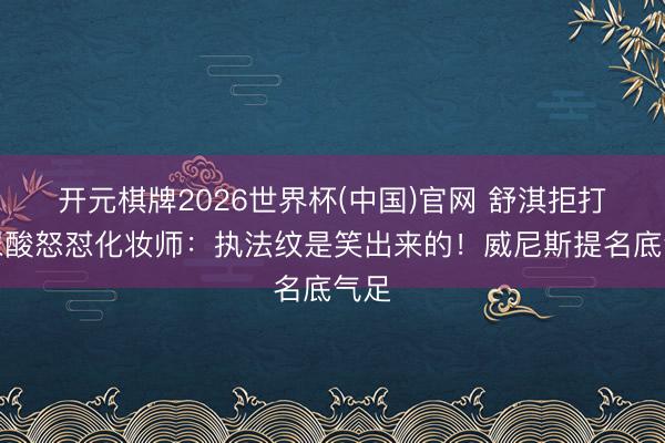 开元棋牌2026世界杯(中国)官网 舒淇拒打玻尿酸怒怼化妆师：执法纹是笑出来的！威尼斯提名底气足
