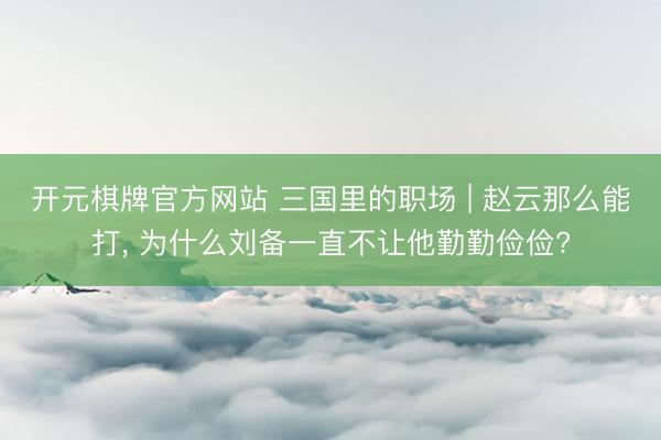 开元棋牌官方网站 三国里的职场 | 赵云那么能打， 为什么刘备一直不让他勤勤俭俭?