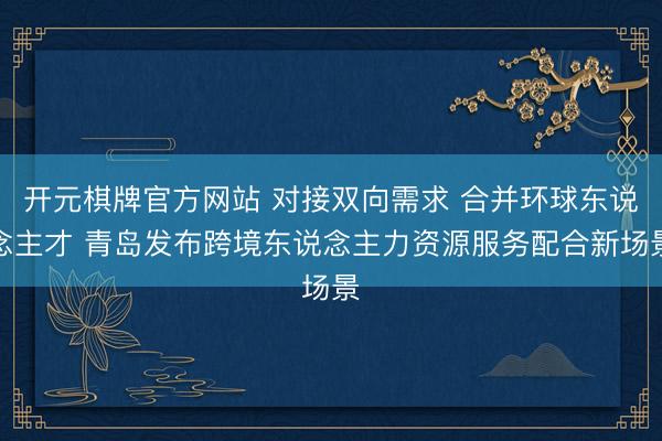 开元棋牌官方网站 对接双向需求 合并环球东说念主才 青岛发布跨境东说念主力资源服务配合新场景